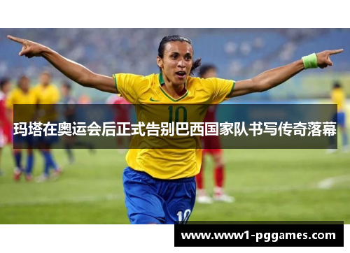 玛塔在奥运会后正式告别巴西国家队书写传奇落幕