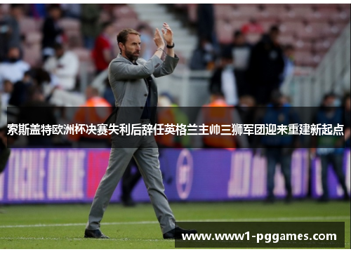 索斯盖特欧洲杯决赛失利后辞任英格兰主帅三狮军团迎来重建新起点
