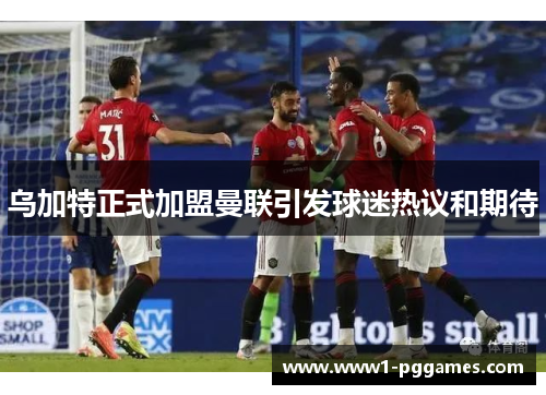 乌加特正式加盟曼联引发球迷热议和期待 乌加特正式加盟曼联引发球迷热议和期待