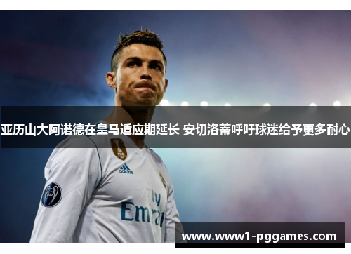 亚历山大阿诺德在皇马适应期延长 安切洛蒂呼吁球迷给予更多耐心 亚历山大阿诺德在皇马适应期延长 安切洛蒂呼吁球迷给予更多耐心