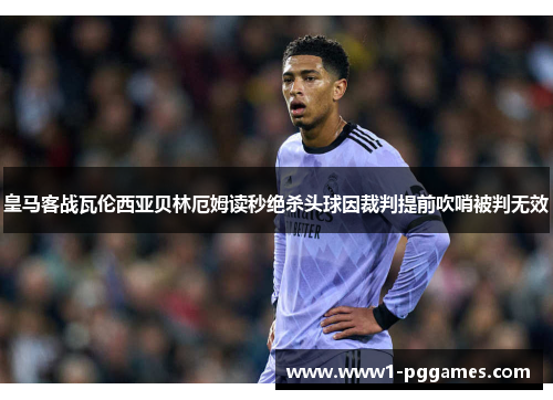 皇马客战瓦伦西亚贝林厄姆读秒绝杀头球因裁判提前吹哨被判无效