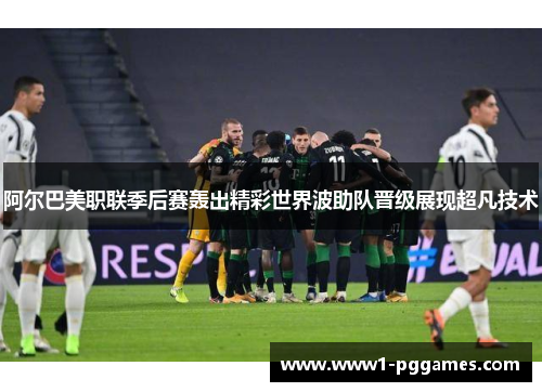 阿尔巴美职联季后赛轰出精彩世界波助队晋级展现超凡技术