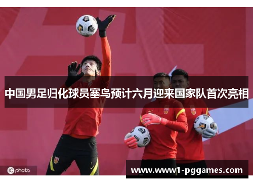 中国男足归化球员塞鸟预计六月迎来国家队首次亮相 中国男足归化球员塞鸟预计六月迎来国家队首次亮相