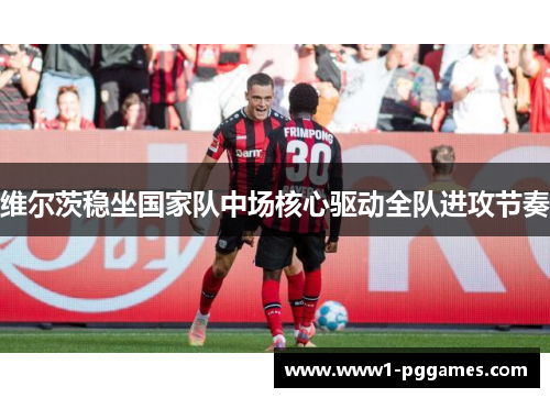 维尔茨稳坐国家队中场核心驱动全队进攻节奏